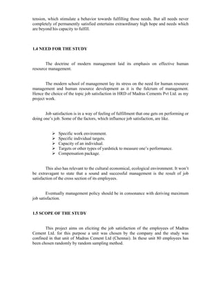 tension, which stimulate a behavior towards fulfilling those needs. But all needs never
completely of permanently satisfied entertains extraordinary high hope and needs which
are beyond his capacity to fulfill.
1.4 NEED FOR THE STUDY
The doctrine of modern management laid its emphasis on effective human
resource management.
The modern school of management lay its stress on the need for human resource
management and human resource development as it is the fulcrum of management.
Hence the choice of the topic job satisfaction in HRD of Madras Cements Pvt Ltd. as my
project work.
Job satisfaction is in a way of feeling of fulfillment that one gets on performing or
doing one’s job. Some of the factors, which influence job satisfaction, are like.
Specific work environment.
Specific individual targets.
Capacity of an individual.
Targets or other types of yardstick to measure one’s performance.
Compensation package.
This also has relevant to the cultural economical, ecological environment. It won’t
be extravagant to state that a sound and successful management is the result of job
satisfaction of the cross section of its employees.
Eventually management policy should be in consonance with deriving maximum
job satisfaction.
1.5 SCOPE OF THE STUDY
This project aims on eliciting the job satisfaction of the employees of Madras
Cement Ltd. for this purpose a unit was chosen by the company and the study was
confined in that unit of Madras Cement Ltd (Chennai). In these unit 80 employees has
been chosen randomly by random sampling method.
 