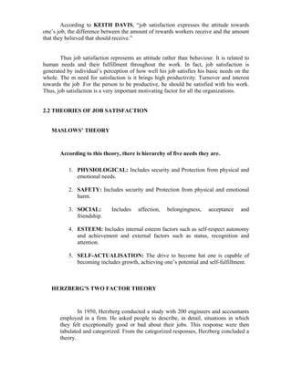 According to KEITH DAVIS, “job satisfaction expresses the attitude towards
one’s job, the difference between the amount of rewards workers receive and the amount
that they believed that should receive.”
Thus job satisfaction represents an attitude rather than behaviour. It is related to
human needs and their fulfillment throughout the work. In fact, job satisfaction is
generated by individual’s perception of how well his job satisfies his basic needs on the
whole. The m need for satisfaction is it brings high productivity. Turnover and interest
towards the job .For the person to be productive, he should be satisfied with his work.
Thus, job satisfaction is a very important motivating factor for all the organizations.
2.2 THEORIES OF JOB SATISFACTION
MASLOWS’ THEORY
According to this theory, there is hierarchy of five needs they are.
1. PHYSIOLOGICAL: Includes security and Protection from physical and
emotional needs.
2. SAFETY: Includes security and Protection from physical and emotional
harm.
3. SOCIAL: Includes affection, belongingness, acceptance and
friendship.
4. ESTEEM: Includes internal esteem factors such as self-respect autonomy
and achievement and external factors such as status, recognition and
attention.
5. SELF-ACTUALISATION: The drive to become hat one is capable of
becoming includes growth, achieving one’s potential and self-fulfillment.
HERZBERG’S TWO FACTOR THEORY
In 1950, Herzberg conducted a study with 200 engineers and accountants
employed in a firm. He asked people to describe, in detail, situations in which
they felt exceptionally good or bad about their jobs. This response were then
tabulated and categorized. From the categorized responses, Herzberg concluded a
theory.
 