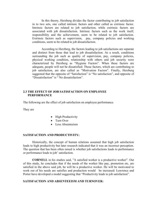 In this theory, Herzberg divides the factor contributing to job satisfaction
in to two sets, one called intrinsic factors and other called as extrinsic factor.
Intrinsic factors are related to job satisfaction, while extrinsic factors are
associated with job dissatisfaction. Intrinsic factors such as the work itself,
responsibility and the achievement, seem to be related to job satisfaction.
Extrinsic factors such as supervision, pay, company policies and working
conditions, seem to be related to job dissatisfaction.
According to Herzberg, the factors leading to job satisfactions are separate
and distinct from those that lead to job dissatisfaction. As a result, conditions
surrounding the job such as quality of supervision, pay, company policies,
physical working condition, relationship with others and job security were
characterized by Herzberg as “Hygiene Factors”. When these factors are
adequate, people will not be dissatisfied. Those factors, which are contributing to
job satisfaction, are also called as “Motivation Factors”. Finally, Herzberg
suggested that the opposite of “Satisfaction” is “No satisfaction”, and opposite of
“Dissatisfaction” is “ No dissatisfaction”.
2.3 THE EFFECT OF JOB SATISFACTION ON EMPLOYEE
PERFORMANCE
The following are the effect of job satisfaction on employee performance.
They are
• High Productivity
• Turn Over
• Less Absenteeism
SATISFACTION AND PRODUCTIVITY:
Historically, the concept of human relations assumed that high job satisfaction
leads to high productivity but later research indicated that it was an incorrect perception.
The question that has been often raised is whether job satisfactions leads to performance
or performance leads to job’ satisfaction.
CORNELL in his studies said, ”A satisfied worker is a productive worker”. Out
of this study, he concludes that if the needs of the worker like pay, promotion etc, are
satisfied in the above said job, he will be a productive worker. He will be motivated to
work out of his needs are satisfies and production would be increased. Lawrence and
Porter have developed a model suggesting that “Productivity leads to job satisfaction”.
SATISFACTION AND ABSENTEEISM AND TURNOVER:
 