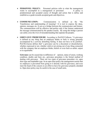 • PERSONNEL POLICY: Personnel policies refer to what the management
wants to accomplish in a management or personnel. A policy is
predetermined and accepted course of thought and action that is define and
establish as a guide towards accepted goals and objectives.
• COMMUNICATION: Communication is defined as the “the
Transference and understanding of meaning”. It is tool to express the ideas,
opinion, messages etc. It acts as a bridge between the communicator and listener.
The communication will be effective and perfect only if the listener understood
the message communicated by the speaker exactly. By using this bridge a person
can safely cross the river of misunderstanding that separate the peoples.
• GRIEVANCE PRODCEDURE: According to Prof.R.P.Calhoon, “A grievance
is defined as any thing that an employee thinks or feels is wrong generally
accompanied by a actively disturbing feeling. It does not have to be justified’.
Prof.M.J.Jucius defines that” a grievance can be a discontent or dissatisfaction,
whether expressed or not, whether valid or not arising out of any thing connected
with the company that an employee thinks, beliefs or even feels as unfair, unjust
or in equalitable.
Grievance can be caused due to difference of opinion, status of union, working
condition, doubts and fears etc., grievance procedure is the formal method of
dealing with grievance. There are two types of grievance procedure viz, open
door type and stepladder type. In an open door policy the management asserts that
no employee is prevented from going to it directly with his grievance, and even
meet the head of the concern in an effort to have his grievance properly attended
to. Open door policy may be useful in the case of small units.
 