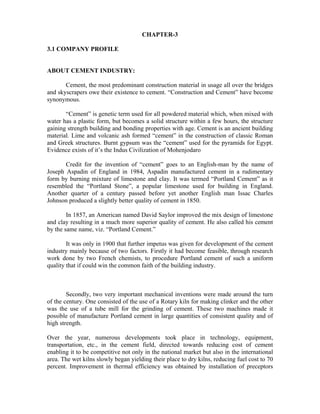 CHAPTER-3
3.1 COMPANY PROFILE
ABOUT CEMENT INDUSTRY:
Cement, the most predominant construction material in usage all over the bridges
and skyscrapers owe their existence to cement. “Construction and Cement” have become
synonymous.
“Cement” is genetic term used for all powdered material which, when mixed with
water has a plastic form, but becomes a solid structure within a few hours, the structure
gaining strength building and bonding properties with age. Cement is an ancient building
material. Lime and volcanic ash formed “cement” in the construction of classic Roman
and Greek structures. Burnt gypsum was the “cement” used for the pyramids for Egypt.
Evidence exists of it’s the Indus Civilization of Mohenjodaro
Credit for the invention of “cement” goes to an English-man by the name of
Joseph Aspadin of England in 1984, Aspadin manufactured cement in a rudimentary
form by burning mixture of limestone and clay. It was termed “Portland Cement” as it
resembled the “Portland Stone”, a popular limestone used for building in England.
Another quarter of a century passed before yet another English man Issac Charles
Johnson produced a slightly better quality of cement in 1850.
In 1857, an American named David Saylor improved the mix design of limestone
and clay resulting in a much more superior quality of cement. He also called his cement
by the same name, viz. “Portland Cement.”
It was only in 1900 that further impetus was given for development of the cement
industry mainly because of two factors. Firstly it had become feasible, through research
work done by two French chemists, to procedure Portland cement of such a uniform
quality that if could win the common faith of the building industry.
Secondly, two very important mechanical inventions were made around the turn
of the century. One consisted of the use of a Rotary kiln for making clinker and the other
was the use of a tube mill for the grinding of cement. These two machines made it
possible of manufacture Portland cement in large quantities of consistent quality and of
high strength.
Over the year, numerous developments took place in technology, equipment,
transportation, etc., in the cement field, directed towards reducing cost of cement
enabling it to be competitive not only in the national market but also in the international
area. The wet kilns slowly began yielding their place to dry kilns, reducing fuel cost to 70
percent. Improvement in thermal efficiency was obtained by installation of preceptors
 
