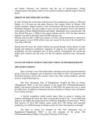 and further efficiency was achieved with the use of precalcinatory. Finally
computerization and quality control of raw material resulted in optimal usage of fuel and
power.
ORIGIN OF THE INDUSTRY IN INDIA
In India Portland the South India Industrial Ltd first manufactured cement in 1904 near
Madras. In a 30 tones per day plant, However, this venture failed. In October 1914
another enterprise. Indian Cement co. Ltd. Commissional 100 tones per day rotary kiln at
Porbandar (Gujarat). The next couple of years saw the emergence of two new factories
when plants at Katni (MadhyaPradesh) and Lakher (Rajasthan) were commissioned. The
First World War gave a fidllip to the cement industry and by 1918; the three factories
together were able to procedure about 85,000 tones per year.
Starting with less than a 1000 tones annum in (1914), cement production is expected to
reach capacity of over 60.00 million tones per annum by the end of the Seventh Five
Year Plan (1989-90).
During these 80 years, the cement industry has passed through various phases of acute
foreign and indigenous completion; stagnation of capacity, low productivity, and low
profitability was also prolonged years of price controls. Consequently the growth has
neither been uniform over the years, nor has the capacity utilization been consistently
high.
STATUS OF INDIAN CEMENT INDUSTRY TODAY SUMMARIZED BELOW
THE RAMCO GROUP:
Ram co Group is one of the South India’s Strongest and most respected industrial
group. It has nine companies and 16 Business Units under its fold. The group has well
diversified business interest like cement, cotton yarn, fiber cement products, software
systems, surgical dressings etc.,
Shri PAC Ramasamy Raja of Rajapalaiyam founded the Ram co Group.
“Rajapalaiyam Mills” is the first company of the group Shri P.R.Ramasubramaneya
Rajha is the present Chairman of the Group. In 2002-2003, the group turn over is about
Rs.1400 Crores. In addition to Industrial activities, the Ram co Group is also well known
for its charity activities.
A fiercely competitive global market space, Ram co group is creating new
markets, challenging the status quo. Ram co group feels proud to say ‘‘we are delivering
quality to our highly discerning customers worldwide. Regardless of time Zones”. With a
total turnover of Rs.4, 000 million, assets worth Rs.2, 500 million and personnel
numbering over 6,000 the group is looking towards the future from position of strength.
The Ram co Group was founded by Shri PAC Ramasamy raja of
Rajapalayam.”Rajapalayam Mills” is the first company of the group. Shri
P.R.Ramasubramaneya Rajha is the present Chairman of the Group.
 