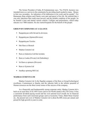 The former President of India, R.Venkataraman says, “For PACR, business was
intended more as a service to the community by providing much needed to many. Money
to him was secondary. An indication of his dedication to his work and his people”. For
Ramasamy Raja religion and Charity were part and parcel of his life. He realized that it
was only education that could crase poverty and the pitiable condition of the people. So
he formed a trust and started various schools. Colleges and polytechnics, which today
educate over 7000 students. He also started hospitals for the benefit of the people.
GROUP OF COMPANIES AT A GLANCE
Rajapalaiyam mills ltd and its divisions
Rajapalaiyam (SpintextDivision)
Rajapalaiyam Textiles
Shri Ram co Biotech
Madras Cements Ltd
Ram co Industries Ltd that includes
Ram co Lanka (Private) Ltd (Subsidiary)
Sri Ram co spinners (Division)
Ram co Systems Ltd
Sandhya spinning Mill Ltd.
MADRAS CEMENTS LTD
Madras Cements Ltd. Is the flagship company of the Ram co GroupTechnoligical
excellence, Commitment to Quality and the inherent faith in the infinite potential of
Human resources are the three corner stones of the success of the company.
As a financially and fundamentally strong corporate entity, Madras Cements ltd is
built on an asset base of rS.1445 Crores and its not Worth stands at Rs.270 Crores. It has
a consistent dividend paying record and has won national level awards for its financial
performance from such renowned groups such as Economic Times, Dalal Street Journal
etc., the present turn over of Madras Cements Ltd is about Rs.800 crores per annum and
poised for high growth in years to come.
 