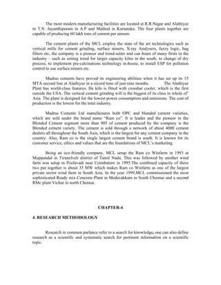 The most modern manufacturing facilities are located at R.R.Nagar and Alathiyur
in T.N. Jayanthipuram in A.P and Mathod in Karnataka. The four plants together are
capable of producing 60 lakh tons of cement per annum.
The cement plants of the MCL employ the state of the art technologies such as
vertical mills for cement grinding, surface miners, X-ray Analysers, fuzzy logic, bag
filters etc, the company is a pioneer and trend-setter and can boast of many firsts in the
industry – such as setting trend for larger capacity kilns in the south, to change of dry
process, to implement pre-calcinations technology in-house, to install ESP for pollution
control to use surface miners etc.
Madras cements have proved its engineering abilities when it has set up its 15
MTA second line at Alathiyur in a record time of just nine months. The Alathiyur
Plant has world-class features. He kiln is fitted with crossbar cooler, which is the first
outside the USA. The vertical cement grinding will is the biggest of its class in whole of’
Asia. The plant is designed for the lowest power consumption and emissions. The cost of
production is the lowest for the total industry.
Madras Cements Ltd manufactures both OPC and blended cement varieties,
which are sold under the brand name “Ram co”. It is leader and the pioneer in the
Blended Cement segment more than 905 of cement produced by the company is the
Blended cement variety. The cement is sold through a network of about 4000 cement
dealers all throughout the South Asia, which is the largest for any cement company in the
country. Also, Ram co is the single largest cement brand is south. It is known for its
customer service, ethics and values that are the foundations of MCL’s marketing.
Being an eco-friendly company, MCL setup the Ram co Winfarm in 1993 at
Muppandal in Tirunelveli district of Tamil Nadu. This was followed by another wind
farm was setup in Poolavadi near Coimbatore in 1995.The combined capacity of these
two put together is about 35 MW which makes Ram co Winfarm as one of the largest
private sector wind farm in South Asia. In the year 1999,MCL commissioned the most
sophisticated Ready mix Concrete Plant in Medavakkam in South Chennai and a second
RMc plant Vichur in north Chennai.
CHAPTER-4
4. RESEARCH METHODOLOGY
Research in common parlance refer to a search for knowledge, one can also define
research as a scientific and systematic search for pertinent information on a scientific
topic.
 