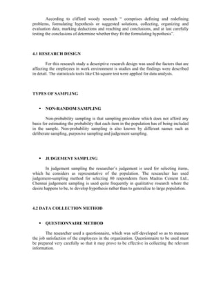 According to clifford woody research “ comprises defining and redefining
problems, formulating hypothesis or suggested solutions, collecting, organizing and
evaluation data, marking deductions and reaching and conclusions, and at last carefully
testing the conclusions of determine whether they fit the formulating hypothesis”.
4.1 RESEARCH DESIGN
For this research study a descriptive research design was used the factors that are
affecting the employees in work environment is studies and the findings were described
in detail. The statisticals tools like Chi-square test were applied for data analysis.
TYPES OF SAMPLING
NON-RANDOM SAMPLING
Non-probability sampling is that sampling procedure which does not afford any
basis for estimating the probability that each item in the population has of being included
in the sample. Non-probability sampling is also known by different names such as
deliberate sampling, purposive sampling and judgement sampling.
JUDGEMENT SAMPLING
In judgement sampling the researcher’s judgement is used for selecting items,
which he considers as representative of the population. The researcher has used
judgement-sampling method for selecting 80 respondents from Madras Cement Ltd.,
Chennai judgement sampling is used quite frequently in qualitative research where the
desire happens to be, to develop hypothesis rather than to generalize to large population.
4.2 DATA COLLECTION METHOD
QUESTIONNAIRE METHOD
The researcher used a questionnaire, which was self-developed so as to measure
the job satisfaction of the employees in the organization. Questionnaire to be used must
be prepared very carefully so that it may prove to be effective in collecting the relevant
information.
 