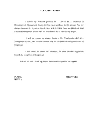 ACKNOWLEDGEMENT
I express my profound gratitude to Dr.Velu Ph.D., Professor of
Department of Management Studies for his expert guidance in this project. And my
sincere thanks to Dr. Jayashree Suresh, B.A, M.B.A, PH.D, Dean, the H.O.D of SRM
School of Management Studies who has also enabled me to carry out my project.
I wish to express my sincere thanks to Mr. Varadharajan (D.G.M –
Management system), Mr. Hudson for their help and co-operation during the course of
the project.
I also thank the entire staff members, for their valuable suggestions
towards the completion of this project.
Last but not least I thank my parents for their encouragement and support.
PLACE : SIGNATURE
DATE :
 