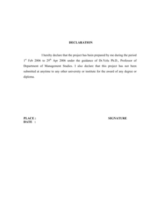 DECLARATION
I hereby declare that the project has been prepared by me during the period
1st
Feb 2006 to 29th
Apr 2006 under the guidance of Dr.Velu Ph.D., Professor of
Department of Management Studies. I also declare that this project has not been
submitted at anytime to any other university or institute for the award of any degree or
diploma.
PLACE : SIGNATURE
DATE :
 