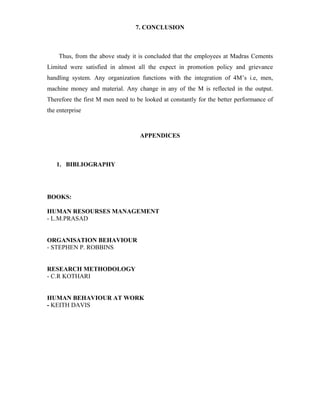 7. CONCLUSION
Thus, from the above study it is concluded that the employees at Madras Cements
Limited were satisfied in almost all the expect in promotion policy and grievance
handling system. Any organization functions with the integration of 4M’s i.e, men,
machine money and material. Any change in any of the M is reflected in the output.
Therefore the first M men need to be looked at constantly for the better performance of
the enterprise
APPENDICES
1. BIBLIOGRAPHY
BOOKS:
HUMAN RESOURSES MANAGEMENT
- L.M.PRASAD
ORGANISATION BEHAVIOUR
- STEPHEN P. ROBBINS
RESEARCH METHODOLOGY
- C.R KOTHARI
HUMAN BEHAVIOUR AT WORK
- KEITH DAVIS
 