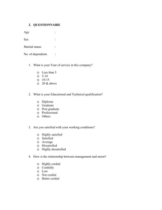 2. QUESTIONNAIRE
Age :
Sex :
Marital status :
No. of dependents :
1. What is your Year of service in this company?
Less than 5
5-10
10-15
20 & above
2. What is your Educational and Technical qualification?
Diploma
Graduate
Post graduate
Professional
Others
3. Are you satisfied with your working conditions?
Highly satisfied
Satisfied
Average
Dissatisfied
Highly dissatisfied
4. How is the relationship between management and union?
Highly cordial
Cordially
Low
Not cordial
Better cordial
 