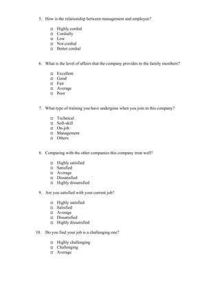 5. How is the relationship between management and employee?
Highly cordial
Cordially
Low
Not cordial
Better cordial
6. What is the level of affairs that the company provides to the family members?
Excellent
Good
Fair
Average
Poor
7. What type of training you have undergone when you join in this company?
Technical
Soft-skill
On-job
Management
Others
8. Comparing with the other companies this company treat well?
Highly satisfied
Satisfied
Average
Dissatisfied
Highly dissatisfied
9. Are you satisfied with your current job?
Highly satisfied
Satisfied
Average
Dissatisfied
Highly dissatisfied
10. Do you find your job is a challenging one?
Highly challenging
Challenging
Average
 