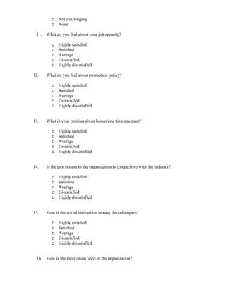 Not challenging
None
11. What do you feel about your job security?
Highly satisfied
Satisfied
Average
Dissatisfied
Highly dissatisfied
12. What do you feel about promotion policy?
Highly satisfied
Satisfied
Average
Dissatisfied
Highly dissatisfied
13. What is your opinion about bonus/one time payment?
Highly satisfied
Satisfied
Average
Dissatisfied
Highly dissatisfied
14. Is the pay system in the organization is competitive with the industry?
Highly satisfied
Satisfied
Average
Dissatisfied
Highly dissatisfied
15. How is the social interaction among the colleagues?
Highly satisfied
Satisfied
Average
Dissatisfied
Highly dissatisfied
16. How is the motivation level in the organization?
 