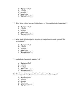 Highly satisfied
Satisfied
Average
Dissatisfied
Highly dissatisfied
17. How is the training and development given by the organization to the employee?
Highly satisfied
Satisfied
Average
Dissatisfied
Highly dissatisfied
18. How is the satisfactory level regarding existing communication system in the
organization?
Highly satisfied
Satisfied
Average
Dissatisfied
Highly dissatisfied
19. I gain more information from my job?
Highly satisfied
Satisfied
Average
Dissatisfied
Highly dissatisfied
20. If you get any other good job I will switch over to other company?
Highly satisfied
Satisfied
Average
Dissatisfied
Highly dissatisfied
 