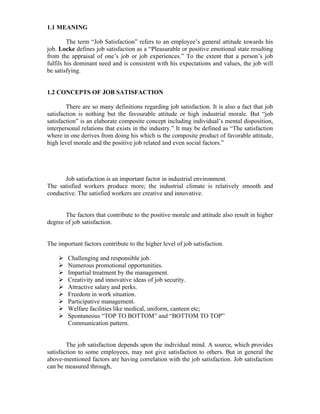 1.1 MEANING
The term “Job Satisfaction” refers to an employee’s general attitude towards his
job. Locke defines job satisfaction as a “Pleasurable or positive emotional state resulting
from the appraisal of one’s job or job experiences.” To the extent that a person’s job
fulfils his dominant need and is consistent with his expectations and values, the job will
be satisfying.
1.2 CONCEPTS OF JOB SATISFACTION
There are so many definitions regarding job satisfaction. It is also a fact that job
satisfaction is nothing but the favourable attitude or high industrial morale. But “job
satisfaction” is an elaborate composite concept including individual’s mental disposition,
interpersonal relations that exists in the industry.” It may be defined as “The satisfaction
where in one derives from doing his which is the composite product of favorable attitude,
high level morale and the positive job related and even social factors.”
Job satisfaction is an important factor in industrial environment.
The satisfied workers produce more; the industrial climate is relatively smooth and
conductive. The satisfied workers are creative and innovative.
The factors that contribute to the positive morale and attitude also result in higher
degree of job satisfaction.
The important factors contribute to the higher level of job satisfaction.
Challenging and responsible job.
Numerous promotional opportunities.
Impartial treatment by the management.
Creativity and innovative ideas of job security.
Attractive salary and perks.
Freedom in work situation.
Participative management.
Welfare facilities like medical, uniform, canteen etc;
Spontaneous “TOP TO BOTTOM” and “BOTTOM TO TOP”
Communication pattern.
The job satisfaction depends upon the individual mind. A source, which provides
satisfaction to some employees, may not give satisfaction to others. But in general the
above-mentioned factors are having correlation with the job satisfaction. Job satisfaction
can be measured through,
 