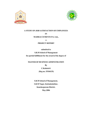 A STUDY ON JOB SATISFACTION OF EMPLOYEES
IN
MADRAS CEMENTS Pvt. Ltd.,
a
PROJECT REPORT
submitted to
S.R.M School of Management
for partial fulfillment for the award of the degree of
MASTER OF BUSINESS ADMINSTRATION
By
C.Kalaiselvi
(Reg no: 35104135)
S.R.M School of Management,
S.R.M Nagar, Kattankulathur,
Kancheepuram District.
May-2006
 