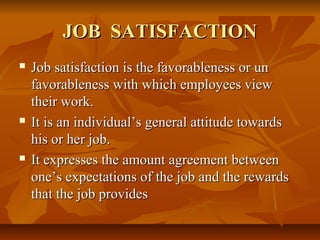 JOB SATISFACTIONJOB SATISFACTION
 Job satisfaction is the favorableness or unJob satisfaction is the favorableness or un
favorableness with which employees viewfavorableness with which employees view
their work.their work.
 It is an individual’s general attitude towardsIt is an individual’s general attitude towards
his or her job.his or her job.
 It expresses the amount agreement betweenIt expresses the amount agreement between
one’s expectations of the job and the rewardsone’s expectations of the job and the rewards
that the job providesthat the job provides
 