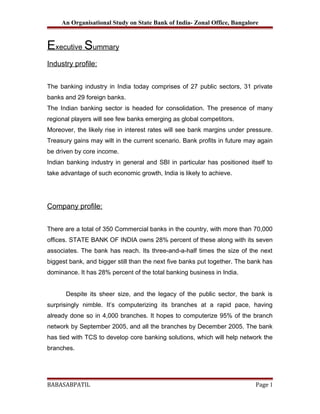 An Organisational Study on State Bank of India- Zonal Office, Bangalore

Executive Summary
Industry profile:
The banking industry in India today comprises of 27 public sectors, 31 private
banks and 29 foreign banks.
The Indian banking sector is headed for consolidation. The presence of many
regional players will see few banks emerging as global competitors.
Moreover, the likely rise in interest rates will see bank margins under pressure.
Treasury gains may wilt in the current scenario. Bank profits in future may again
be driven by core income.
Indian banking industry in general and SBI in particular has positioned itself to
take advantage of such economic growth, India is likely to achieve.

Company profile:
There are a total of 350 Commercial banks in the country, with more than 70,000
offices. STATE BANK OF INDIA owns 28% percent of these along with its seven
associates. The bank has reach. Its three-and-a-half times the size of the next
biggest bank, and bigger still than the next five banks put together. The bank has
dominance. It has 28% percent of the total banking business in India.
Despite its sheer size, and the legacy of the public sector, the bank is
surprisingly nimble. It’s computerizing its branches at a rapid pace, having
already done so in 4,000 branches. It hopes to computerize 95% of the branch
network by September 2005, and all the branches by December 2005. The bank
has tied with TCS to develop core banking solutions, which will help network the
branches.

BABASABPATIL

Page 1

 