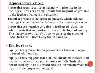 Opponent process theory
Events that seem negative in manner will give rise to the
feelings of stress or anxiety. Events that are positive give rise
to the feeling of content or relaxation.
The other process is the opponent process, which induces
feelings that contradict the feelings in the primary processes.
Events that are negative give rise to feelings of relaxation
while events that are positive give rise to feelings of anxiety.
This theory shows that if you try to enhance the mood of
individual it will more likely fail in doing so.





Equity theory
Equity Theory shows how a person views fairness in regard
to social relationships.
Equity Theory suggests that if an individual thinks there is an
inequality between two social groups or individuals, the
person is likely to be distressed because the ratio between the
input and the output are not equal.

 