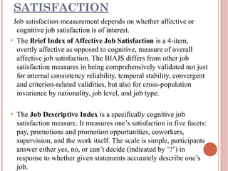 SATISFACTION
Job satisfaction measurement depends on whether affective or
cognitive job satisfaction is of interest.
 The Brief Index of Affective Job Satisfaction is a 4-item,
overtly affective as opposed to cognitive, measure of overall
affective job satisfaction. The BIAJS differs from other job
satisfaction measures in being comprehensively validated not just
for internal consistency reliability, temporal stability, convergent
and criterion-related validities, but also for cross-population
invariance by nationality, job level, and job type.


The Job Descriptive Index is a specifically cognitive job
satisfaction measure. It measures one’s satisfaction in five facets:
pay, promotions and promotion opportunities, coworkers,
supervision, and the work itself. The scale is simple, participants
answer either yes, no, or can’t decide (indicated by ‘?’) in
response to whether given statements accurately describe one’s
job.

 