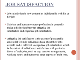 JOB SATISFACTION


Job satisfaction is how content an individual is with his or
her job.



Scholars and human resource professionals generally
make a distinction between affective job
satisfaction and cognitive job satisfaction.



Affective job satisfaction is the extent of pleasurable
emotional feelings individuals have about their jobs
overall, and is different to cognitive job satisfaction which
is the extent of individuals’ satisfaction with particular
facets of their jobs, such as pay, pension arrangements,
working hours, and numerous other aspects of their jobs.

 