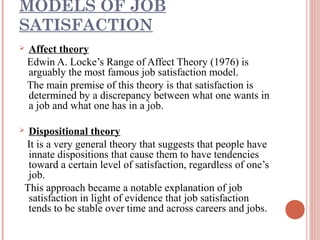 MODELS OF JOB
SATISFACTION


Affect theory
Edwin A. Locke’s Range of Affect Theory (1976) is
arguably the most famous job satisfaction model.
The main premise of this theory is that satisfaction is
determined by a discrepancy between what one wants in
a job and what one has in a job.

Dispositional theory
It is a very general theory that suggests that people have
innate dispositions that cause them to have tendencies
toward a certain level of satisfaction, regardless of one’s
job.
This approach became a notable explanation of job
satisfaction in light of evidence that job satisfaction
tends to be stable over time and across careers and jobs.



 