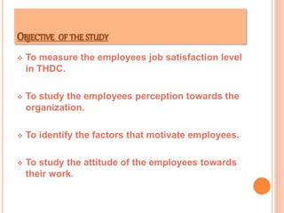 OBJECTIVE OF THE STUDY
 To measure the employees job satisfaction level
in THDC.
 To study the employees perception towards the
organization.
 To identify the factors that motivate employees.
 To study the attitude of the employees towards
their work.
 