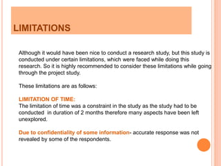 LIMITATIONS
Although it would have been nice to conduct a research study, but this study is
conducted under certain limitations, which were faced while doing this
research. So it is highly recommended to consider these limitations while going
through the project study.
These limitations are as follows:
LIMITATION OF TIME:
The limitation of time was a constraint in the study as the study had to be
conducted in duration of 2 months therefore many aspects have been left
unexplored.
Due to confidentiality of some information- accurate response was not
revealed by some of the respondents.
 
