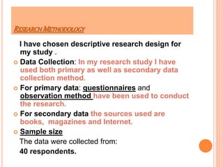 RESEARCH METHODOLOGY
I have chosen descriptive research design for
my study .
 Data Collection: In my research study I have
used both primary as well as secondary data
collection method.
 For primary data: questionnaires and
observation method have been used to conduct
the research.
 For secondary data the sources used are
books, magazines and Internet.
 Sample size
The data were collected from:
40 respondents.
 