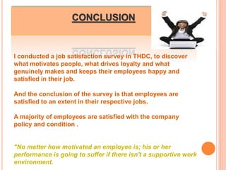 CONCLUSION
I conducted a job satisfaction survey in THDC, to discover
what motivates people, what drives loyalty and what
genuinely makes and keeps their employees happy and
satisfied in their job.
And the conclusion of the survey is that employees are
satisfied to an extent in their respective jobs.
A majority of employees are satisfied with the company
policy and condition .
"No matter how motivated an employee is; his or her
performance is going to suffer if there isn't a supportive work
environment.
 