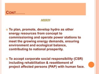 CONT........
MISSION
 To plan, promote, develop hydro as other
energy resources from concept to
commissioning and operate power stations to
meet the growing energy demands, ensuring
environment and ecological balance,
contributing to national prosperity.
 To accept corporate social responsibility (CSR)
including rehabilitation & resettlement of
project affected persons (PAP) with human face.
 