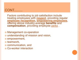 CONT.........
Factors contributing to job satisfaction include
treating employees with respect, providing regular
employee recognition, empowering employees,
offering above industry-average benefits and
compensation, providing employee perks .
 Management co-operation
 understanding of mission and vision,
 empowerment,
 teamwork,
 communication, and
 Co-worker interaction
 