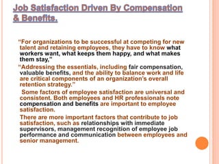 “For organizations to be successful at competing for new
talent and retaining employees, they have to know what
workers want, what keeps them happy, and what makes
them stay,”
“Addressing the essentials, including fair compensation,
valuable benefits, and the ability to balance work and life
are critical components of an organization’s overall
retention strategy.”
Some factors of employee satisfaction are universal and
consistent. Both employees and HR professionals note
compensation and benefits are important to employee
satisfaction.
There are more important factors that contribute to job
satisfaction, such as relationships with immediate
supervisors, management recognition of employee job
performance and communication between employees and
senior management.
 