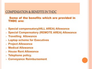 COMPENSATION& BENEFITS IN THDC
Some of the benefits which are provided in
THDC are:
 Special compensatory(HILL AREA) Allowance
 Special Compensatory (REMOTE AREA) Allowance
 Travelling Allowance
 Laptop scheme for Executives
 Project Allowance
 Medical Allowance
 House Rent Allowance
 Telephone policy.
 Conveyance Reimbursement
 
