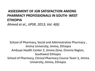 School of Pharmacy, Social and Administrative Pharmacy ,
Jimma University, Jimma, Ethiopia
Ambuye Health Center 2, Jimma Zone, Oromia Region,
Southwest Ethiopia
School of Pharmacy, Clinical Pharmacy Course Team 3, Jimma
University, Jimma, Ethiopia
ASSESSMENT OF JOB SATISFACTION AMONG
PHARMACY PROFESSIONALS IN SOUTH- WEST
ETHIOPIA
Ahmed et al., IJPSR, 2013; Vol. 4(6)
 