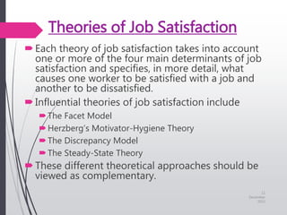 Theories of Job Satisfaction
Each theory of job satisfaction takes into account
one or more of the four main determinants of job
satisfaction and specifies, in more detail, what
causes one worker to be satisfied with a job and
another to be dissatisfied.
Influential theories of job satisfaction include
The Facet Model
Herzberg’s Motivator-Hygiene Theory
The Discrepancy Model
The Steady-State Theory
These different theoretical approaches should be
viewed as complementary.
11
December
2015
 