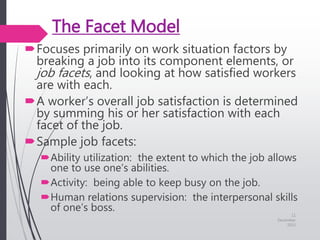 The Facet Model
Focuses primarily on work situation factors by
breaking a job into its component elements, or
job facets, and looking at how satisfied workers
are with each.
A worker’s overall job satisfaction is determined
by summing his or her satisfaction with each
facet of the job.
Sample job facets:
Ability utilization: the extent to which the job allows
one to use one’s abilities.
Activity: being able to keep busy on the job.
Human relations supervision: the interpersonal skills
of one’s boss.
11
December
2015
 