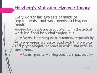 Herzberg’s Motivator-Hygiene Theory
Every worker has two sets of needs or
requirements: motivator needs and hygiene
needs.
Motivator needs are associated with the actual
work itself and how challenging it is.
Facets: interesting work, autonomy, responsibility
Hygiene needs are associated with the physical
and psychological context in which the work is
performed.
Facets: physical working conditions, pay, security
11
December
2015
 