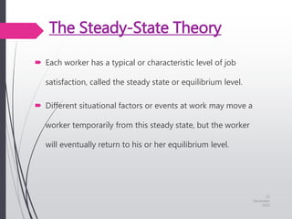 The Steady-State Theory
 Each worker has a typical or characteristic level of job
satisfaction, called the steady state or equilibrium level.
 Different situational factors or events at work may move a
worker temporarily from this steady state, but the worker
will eventually return to his or her equilibrium level.
11
December
2015
 