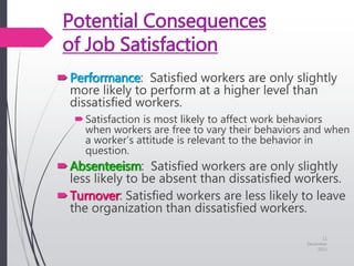 Potential Consequences
of Job Satisfaction
Performance: Satisfied workers are only slightly
more likely to perform at a higher level than
dissatisfied workers.
Satisfaction is most likely to affect work behaviors
when workers are free to vary their behaviors and when
a worker’s attitude is relevant to the behavior in
question.
Absenteeism: Satisfied workers are only slightly
less likely to be absent than dissatisfied workers.
Turnover: Satisfied workers are less likely to leave
the organization than dissatisfied workers.
11
December
2015
 