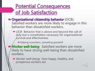 Potential Consequences
of Job Satisfaction
Organizational citizenship behavior (OCB):
Satisfied workers are more likely to engage in this
behavior than dissatisfied workers.
OCB: Behavior that is above and beyond the call of
duty but is nonetheless necessary for organizational
survival and effectiveness
Helping coworkers, spreading goodwill
Worker well-being: Satisfied workers are more
likely to have strong well-being than dissatisfied
workers.
Worker well-being: How happy, healthy, and
prosperous workers are 11
December
2015
 