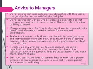 Advice to Managers
 Do not assume that poor performers are dissatisfied with their jobs or
that good performers are satisfied with their jobs.
 Do not assume that workers who are absent are dissatisfied or that
they were not motivated to come to work. Absence is also a function
of ability to attend.
 Manage absenteeism. Don’t try to eliminate it, and keep in mind that a
certain level of absence is often functional for workers and
organizations.
 Realize that turnover has both costs and benefits for an organization
and that you need to evaluate both. In particular, before becoming
concerned about worker turnover, examine the performance levels of
those who quit.
 If workers do only what they are told and rarely, if ever, exhibit
organizational citizenship behavior, measure their levels of job
satisfaction, identify the job facets they are dissatisfied with, and make
changes where possible.
 Even if job satisfaction does not seem to have an effect on important
behaviors in your organization, keep in mind that it is an important
factor in worker well-being. 11
December
2015
 