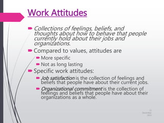 Work Attitudes
Collections of feelings, beliefs, and
thoughts about how to behave that people
currently hold about their jobs and
organizations.
Compared to values, attitudes are
More specific
Not as long lasting
Specific work attitudes:
Job satisfaction is the collection of feelings and
beliefs that people have about their current jobs.
Organizational commitment is the collection of
feelings and beliefs that people have about their
organizations as a whole.
11
December
2015
 