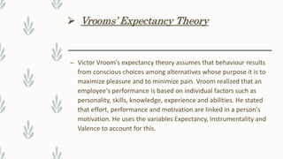  Vrooms’ Expectancy Theory
– Victor Vroom's expectancy theory assumes that behaviour results
from conscious choices among alternatives whose purpose it is to
maximize pleasure and to minimize pain. Vroom realized that an
employee's performance is based on individual factors such as
personality, skills, knowledge, experience and abilities. He stated
that effort, performance and motivation are linked in a person's
motivation. He uses the variables Expectancy, Instrumentality and
Valence to account for this.
 