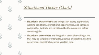 Situational Theory (Cont.)
– Situational characteristics are things such as pay, supervision,
working conditions, promotional opportunities, and company
policies that typically are considered by the employee before
accepting jobs.
– Situational occurrences are things that occur after taking a job
that may be tangible or intangible, positive or negative. Positive
occurrences might include extra vacation time.
 