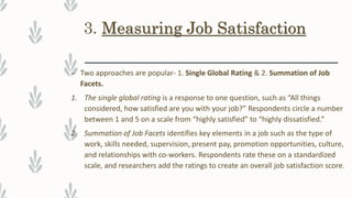 3. Measuring Job Satisfaction
– Two approaches are popular- 1. Single Global Rating & 2. Summation of Job
Facets.
1. The single global rating is a response to one question, such as “All things
considered, how satisfied are you with your job?” Respondents circle a number
between 1 and 5 on a scale from “highly satisfied” to “highly dissatisfied.”
2. Summation of Job Facets identifies key elements in a job such as the type of
work, skills needed, supervision, present pay, promotion opportunities, culture,
and relationships with co-workers. Respondents rate these on a standardized
scale, and researchers add the ratings to create an overall job satisfaction score.
 