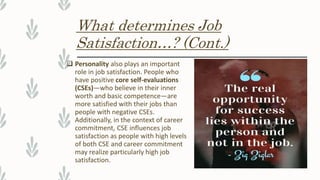 What determines Job
Satisfaction…? (Cont.)
 Personality also plays an important
role in job satisfaction. People who
have positive core self-evaluations
(CSEs)—who believe in their inner
worth and basic competence—are
more satisfied with their jobs than
people with negative CSEs.
Additionally, in the context of career
commitment, CSE influences job
satisfaction as people with high levels
of both CSE and career commitment
may realize particularly high job
satisfaction.
 