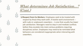 What determines Job Satisfaction…?
(Cont.)
 Respect from Co-Workers- Employees seek to be treated with
respect by those they work with. A hostile work environment --
with rude or unpleasant coworkers -- is one that usually has lower
job satisfaction. Managers need to step in and mediate conflicts
before they escalate into more serious problems requiring
disciplinary action. Employees may need to be reminded what
behaviors are considered inappropriate when interacting with
coworkers.
 