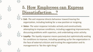 5. How Employees can Express
Dissatisfaction…?
 Exit- The exit response directs behaviour toward leaving the
organization, including looking for a new position or resigning.
 Voice- The voice response includes actively and constructively
attempting to improve conditions, including suggesting improvements,
discussing problems with superiors, and undertaking union activity.
 Loyalty- The loyalty response means passively but optimistically waiting
for conditions to improve, including speaking up for the organization in
the face of external criticism and trusting the organization and its
management to “do the right thing.”
 