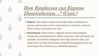 How Employees can Express
Dissatisfaction…? (Cont.)
 Neglect- The neglect response passively allows conditions to
worsen and includes chronic absenteeism or lateness, reduced
effort, and an increased error rate.
 Absenteeism- There exists a negative relationship between
satisfaction and absenteeism. When numerous alternative jobs are
available, dissatisfied employees have high absence rates, but
when there are few alternatives, dissatisfied employees have the
same (low) rate of absence as satisfied employees.
 