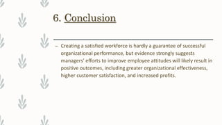6. Conclusion
– Creating a satisfied workforce is hardly a guarantee of successful
organizational performance, but evidence strongly suggests
managers’ efforts to improve employee attitudes will likely result in
positive outcomes, including greater organizational effectiveness,
higher customer satisfaction, and increased profits.
 