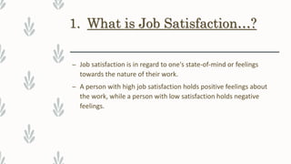 1. What is Job Satisfaction…?
– Job satisfaction is in regard to one's state-of-mind or feelings
towards the nature of their work.
– A person with high job satisfaction holds positive feelings about
the work, while a person with low satisfaction holds negative
feelings.
 